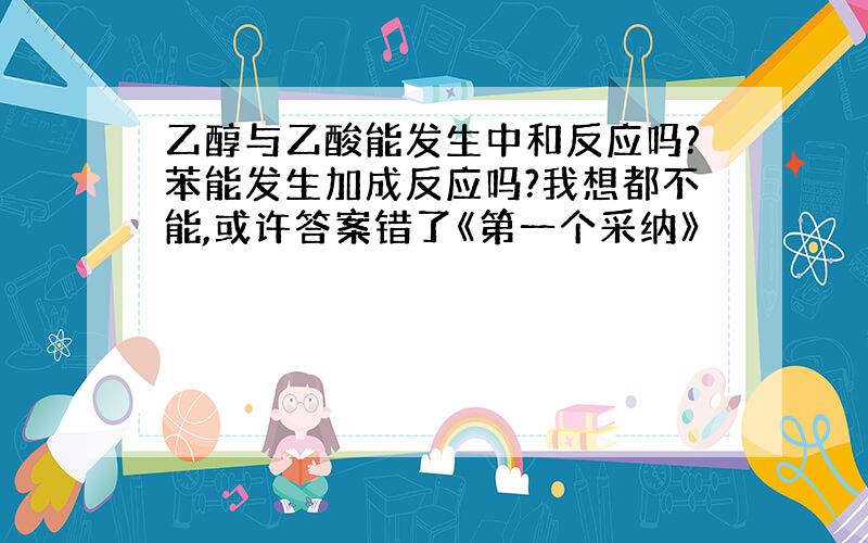 乙醇与乙酸能发生中和反应吗?苯能发生加成反应吗?我想都不能,或许答案错了《第一个采纳》