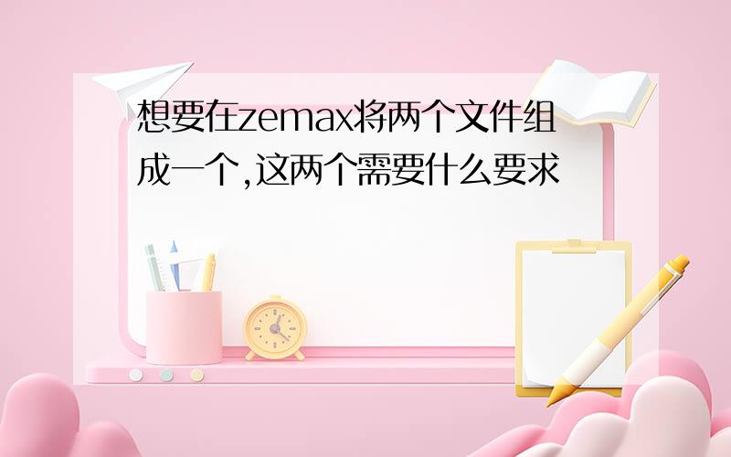 想要在zemax将两个文件组成一个,这两个需要什么要求