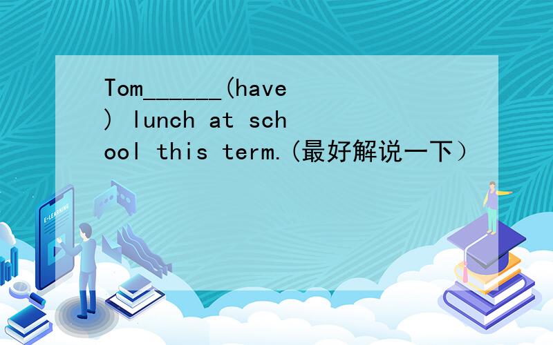 Tom______(have) lunch at school this term.(最好解说一下）