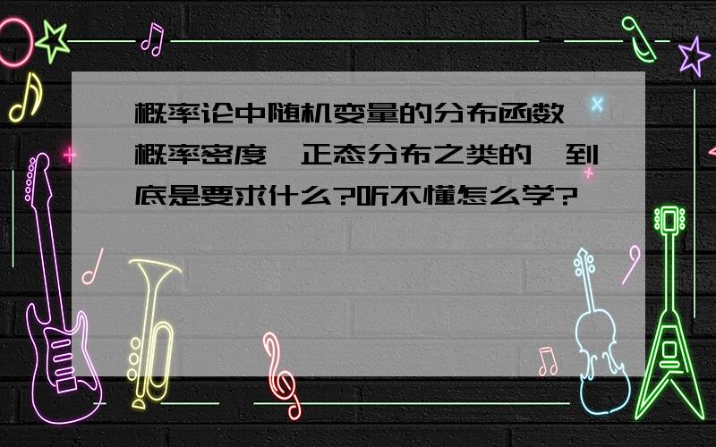 概率论中随机变量的分布函数、概率密度、正态分布之类的,到底是要求什么?听不懂怎么学?