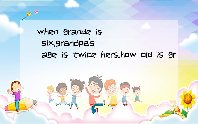 when grande is six,grandpa's age is twice hers.how old is gr