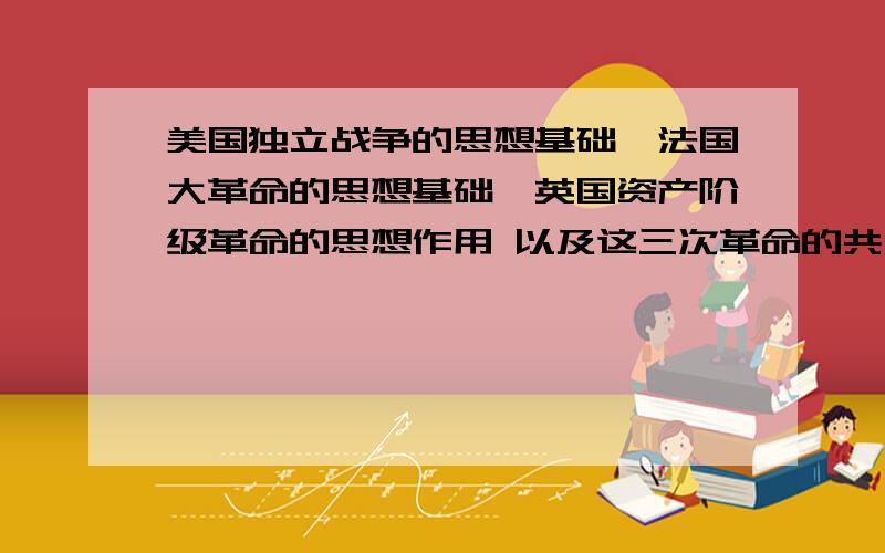 美国独立战争的思想基础,法国大革命的思想基础,英国资产阶级革命的思想作用 以及这三次革命的共同作用