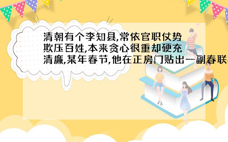 清朝有个李知县,常依官职仗势欺压百姓,本来贪心很重却硬充清廉,某年春节,他在正房门贴出一副春联标榜自己.联曰:“爱民如子