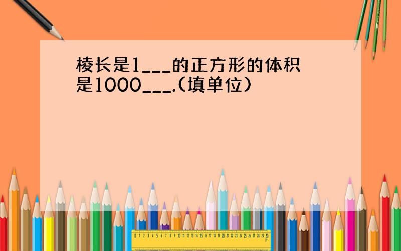 棱长是1___的正方形的体积是1000___.(填单位)