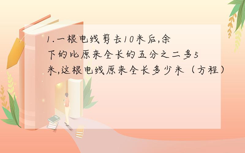 1.一根电线剪去10米后,余下的比原来全长的五分之二多5米,这根电线原来全长多少米（方程）