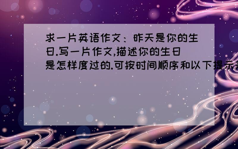 求一片英语作文：昨天是你的生日.写一片作文,描述你的生日是怎样度过的.可按时间顺序和以下提示来写：