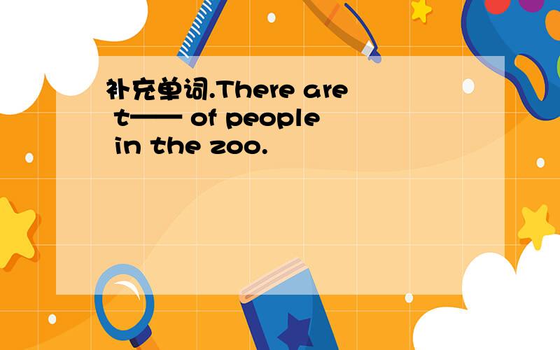 补充单词.There are t—— of people in the zoo.