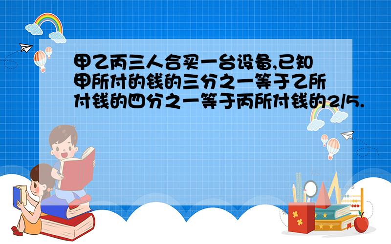 甲乙丙三人合买一台设备,已知甲所付的钱的三分之一等于乙所付钱的四分之一等于丙所付钱的2/5.