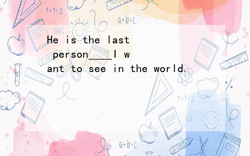 He is the last person____I want to see in the world.