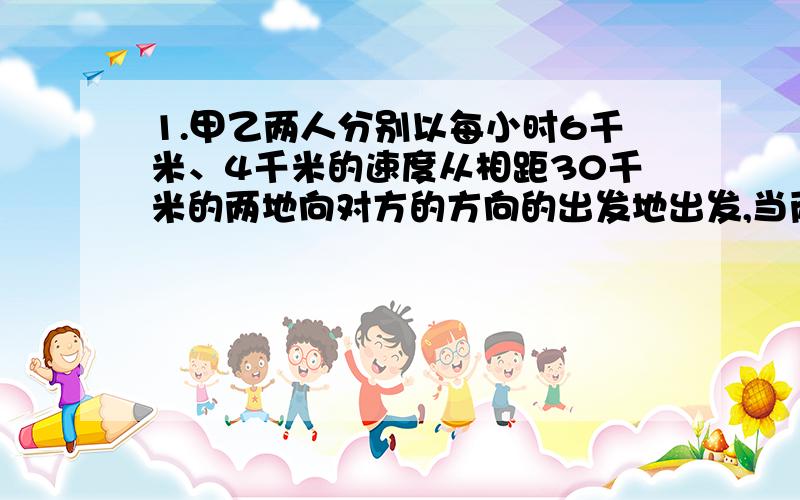 1.甲乙两人分别以每小时6千米、4千米的速度从相距30千米的两地向对方的方向的出发地出发,当两人相距10千米时,他们走了