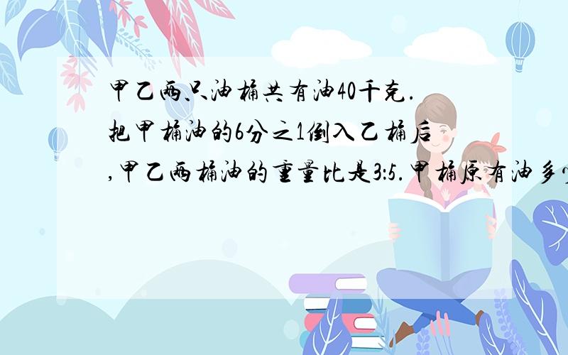 甲乙两只油桶共有油40千克.把甲桶油的6分之1倒入乙桶后,甲乙两桶油的重量比是3：5.甲桶原有油多少千克?