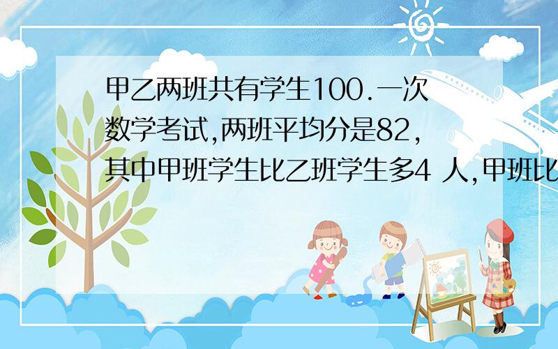 甲乙两班共有学生100.一次数学考试,两班平均分是82,其中甲班学生比乙班学生多4 人,甲班比乙班高5分.