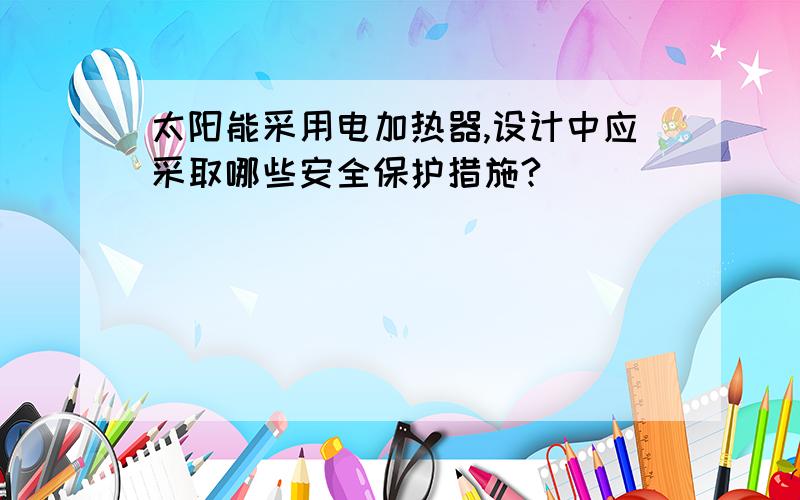 太阳能采用电加热器,设计中应采取哪些安全保护措施?