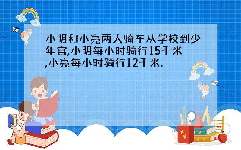 小明和小亮两人骑车从学校到少年宫,小明每小时骑行15千米,小亮每小时骑行12千米.