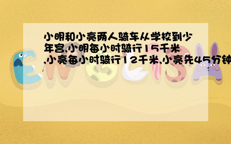 小明和小亮两人骑车从学校到少年宫,小明每小时骑行15千米,小亮每小时骑行12千米,小亮先45分钟,然后小明才出发.小明出