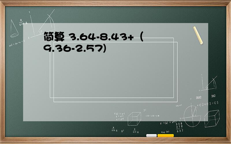 简算 3.64-8.43+（9.36-2.57)