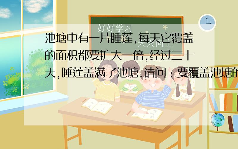 池塘中有一片睡莲,每天它覆盖的面积都要扩大一倍,经过三十天,睡莲盖满了池塘.请问：要覆盖池塘的二分