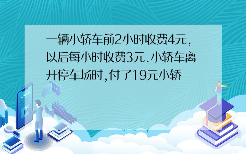 一辆小轿车前2小时收费4元,以后每小时收费3元.小轿车离开停车场时,付了19元小轿