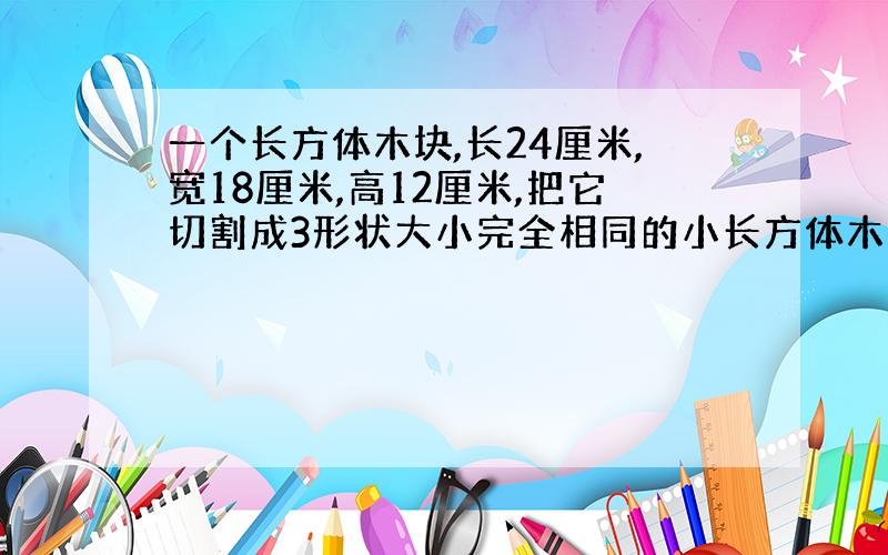 一个长方体木块,长24厘米,宽18厘米,高12厘米,把它切割成3形状大小完全相同的小长方体木块,3个小长方体表面积之和最