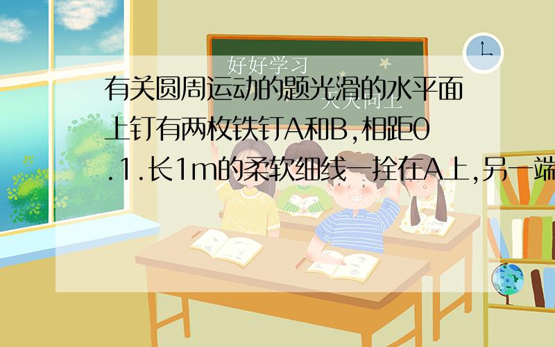 有关圆周运动的题光滑的水平面上钉有两枚铁钉A和B,相距0.1.长1m的柔软细线一拴在A上,另一端拴住质量为500克的小球