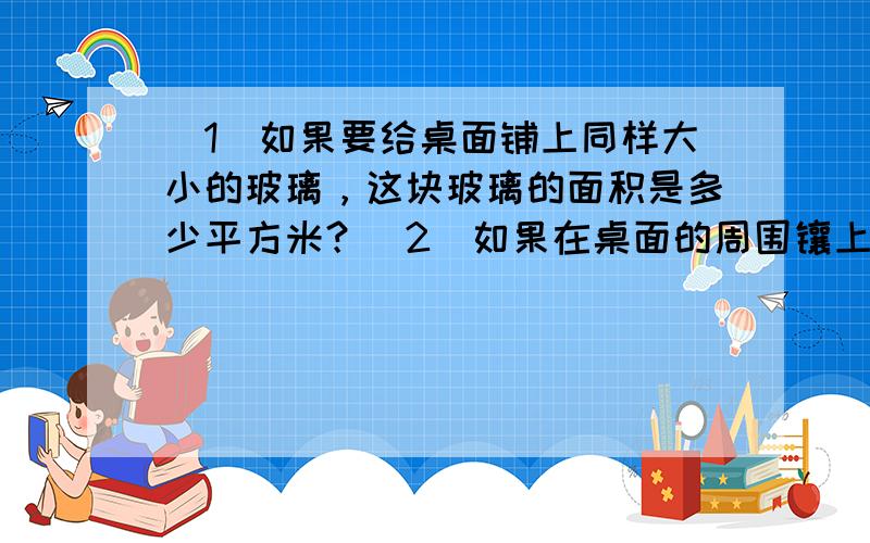 （1）如果要给桌面铺上同样大小的玻璃，这块玻璃的面积是多少平方米？（2）如果在桌面的周围镶上金属条，需要多少米？