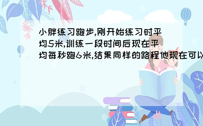 小胖练习跑步,刚开始练习时平均5米,训练一段时间后现在平均每秒跑6米,结果同样的路程他现在可以提前50秒跑完.现在小胖跑