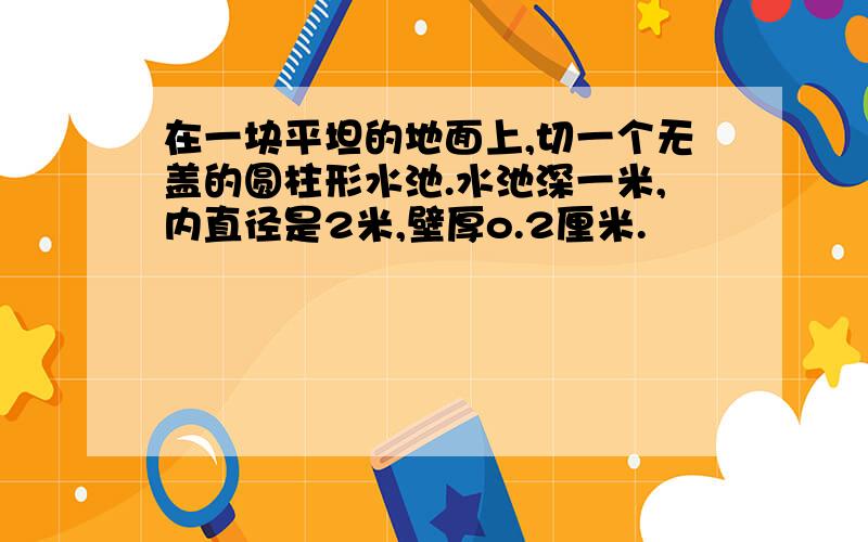 在一块平坦的地面上,切一个无盖的圆柱形水池.水池深一米,内直径是2米,壁厚o.2厘米.