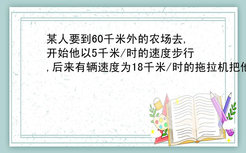 某人要到60千米外的农场去,开始他以5千米/时的速度步行,后来有辆速度为18千米/时的拖拉机把他送到了农场