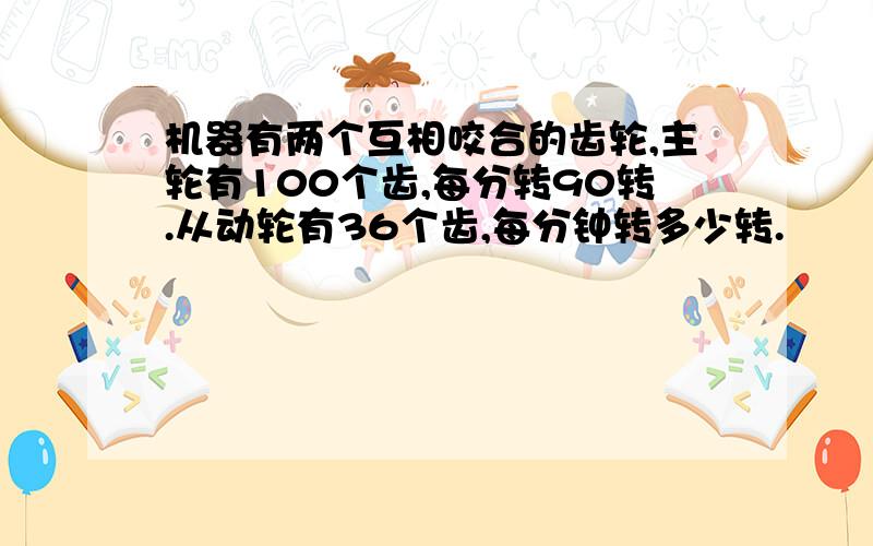 机器有两个互相咬合的齿轮,主轮有100个齿,每分转90转.从动轮有36个齿,每分钟转多少转.