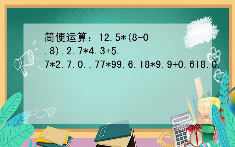 简便运算：12.5*(8-0.8).2.7*4.3+5.7*2.7.0..77*99.6.18*9.9+0.618.0.