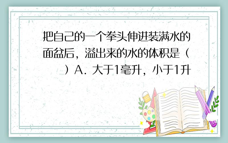 把自己的一个拳头伸进装满水的面盆后，溢出来的水的体积是（　　）A. 大于1毫升，小于1升