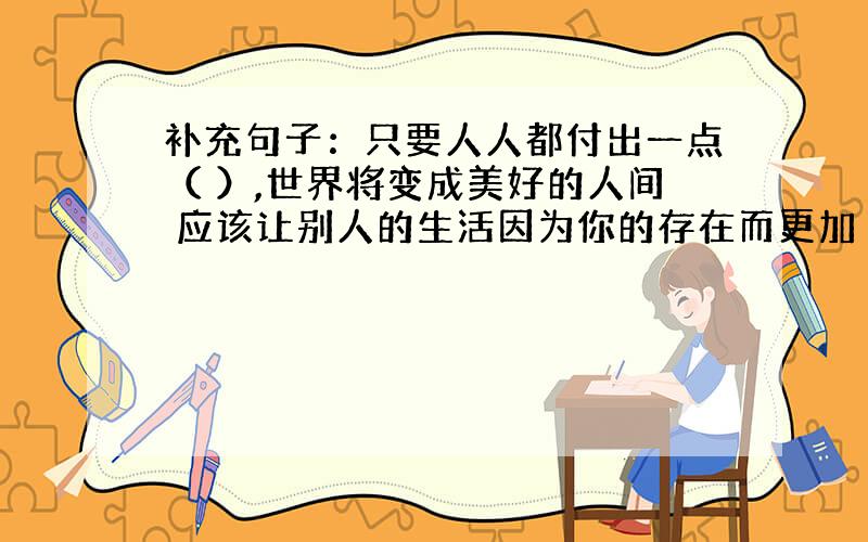 补充句子：只要人人都付出一点（ ）,世界将变成美好的人间 应该让别人的生活因为你的存在而更加（ ）