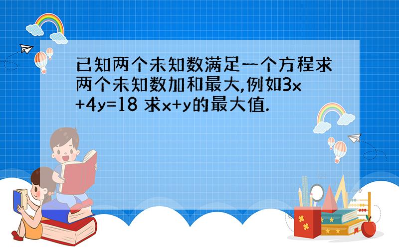 已知两个未知数满足一个方程求两个未知数加和最大,例如3x+4y=18 求x+y的最大值.