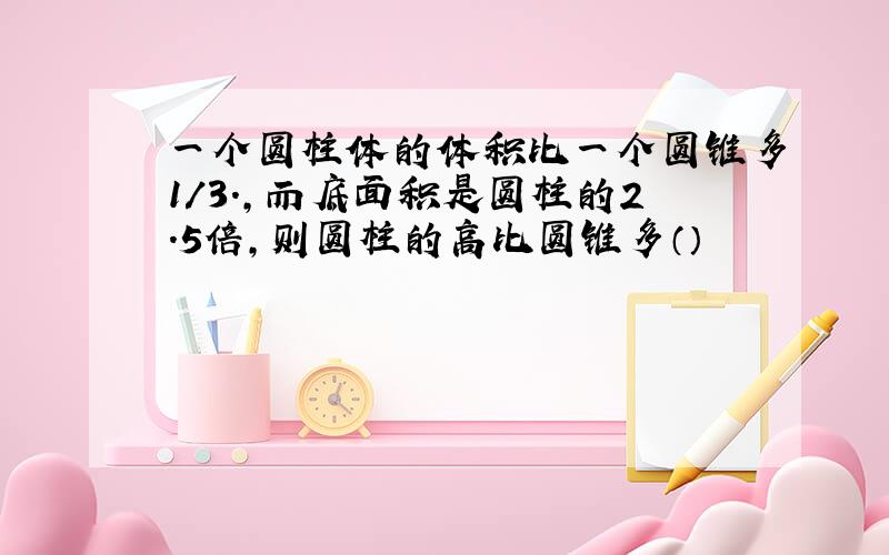 一个圆柱体的体积比一个圆锥多1/3.,而底面积是圆柱的2.5倍,则圆柱的高比圆锥多（）