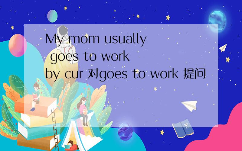 My mom usually goes to work by cur 对goes to work 提问