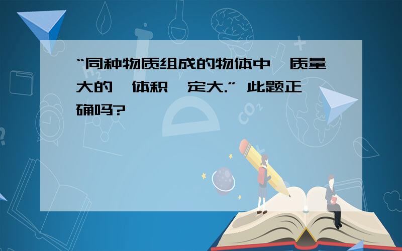 “同种物质组成的物体中,质量大的,体积一定大.” 此题正确吗?