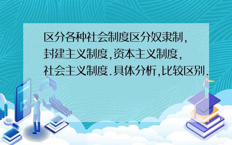 区分各种社会制度区分奴隶制,封建主义制度,资本主义制度,社会主义制度.具体分析,比较区别.