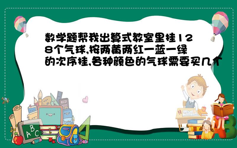 数学题帮我出算式教室里挂128个气球,按两黄两红一蓝一绿的次序挂,各种颜色的气球需要买几个