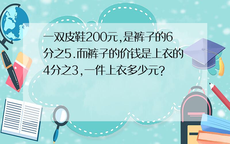 一双皮鞋200元,是裤子的6分之5.而裤子的价钱是上衣的4分之3,一件上衣多少元?