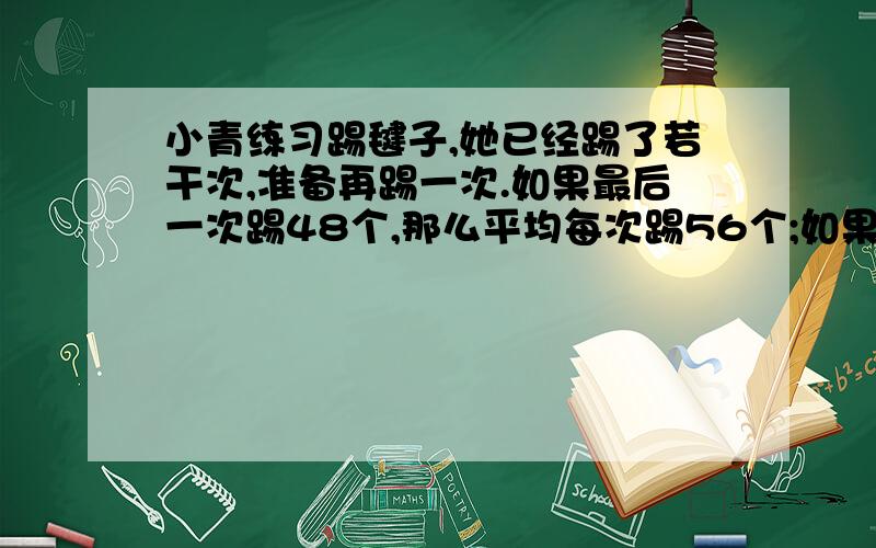 小青练习踢毽子,她已经踢了若干次,准备再踢一次.如果最后一次踢48个,那么平均每次踢56个;如果最后