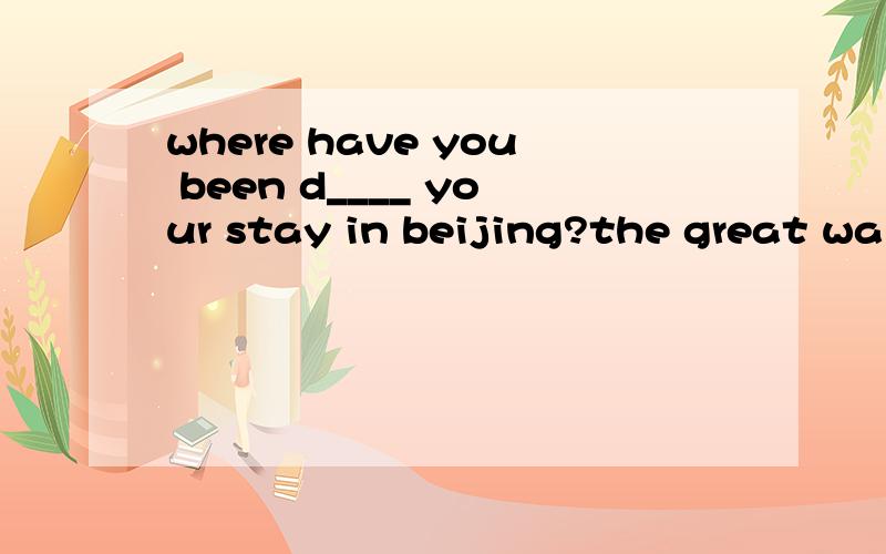 where have you been d____ your stay in beijing?the great wal