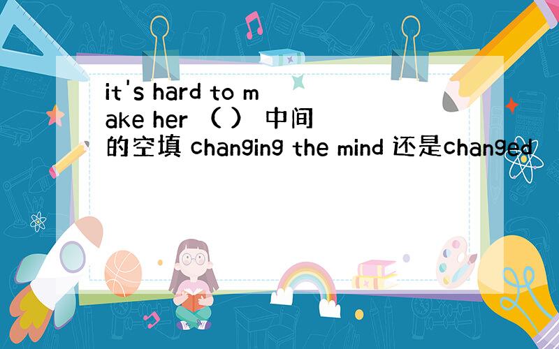 it's hard to make her （ ） 中间的空填 changing the mind 还是changed