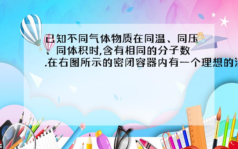 已知不同气体物质在同温、同压、同体积时,含有相同的分子数.在右图所示的密闭容器内有一个理想的活塞（滑动自如且密封性绝对可