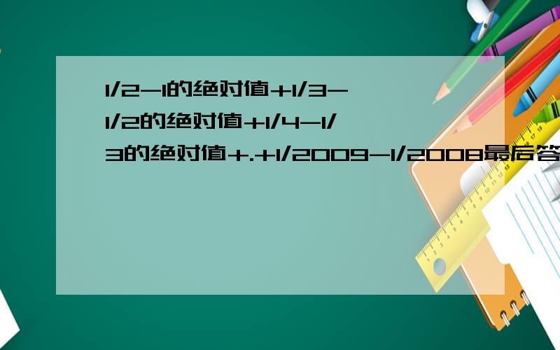 1/2-1的绝对值+1/3-1/2的绝对值+1/4-1/3的绝对值+.+1/2009-1/2008最后答案是