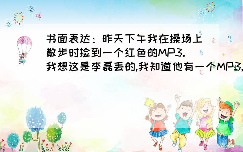 书面表达：昨天下午我在操场上散步时捡到一个红色的MP3.我想这是李磊丢的,我知道他有一个MP3,并且也是红色的.我打电话