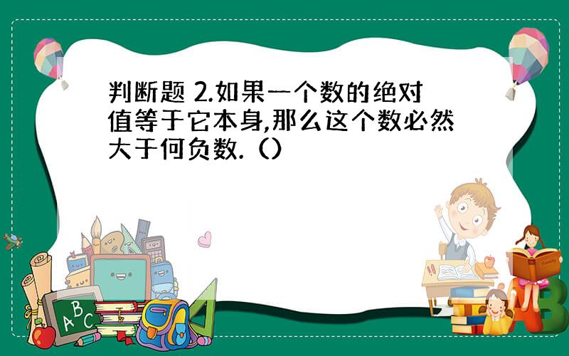 判断题 2.如果一个数的绝对值等于它本身,那么这个数必然大于何负数.（）