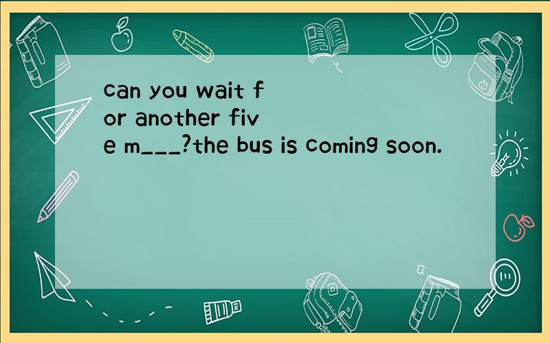 can you wait for another five m___?the bus is coming soon.