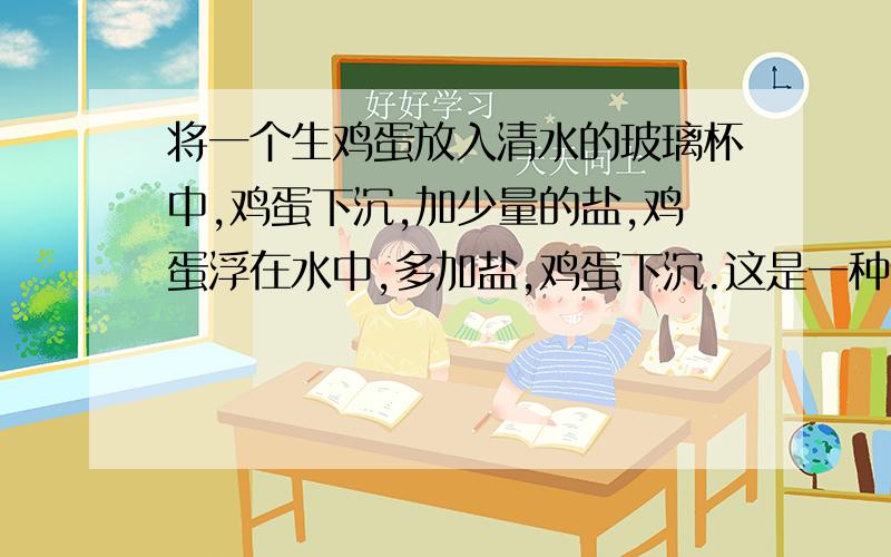 将一个生鸡蛋放入清水的玻璃杯中,鸡蛋下沉,加少量的盐,鸡蛋浮在水中,多加盐,鸡蛋下沉.这是一种什么原理?