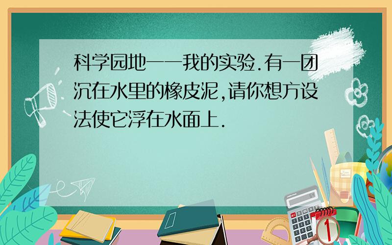 科学园地一一我的实验.有一团沉在水里的橡皮泥,请你想方设法使它浮在水面上.