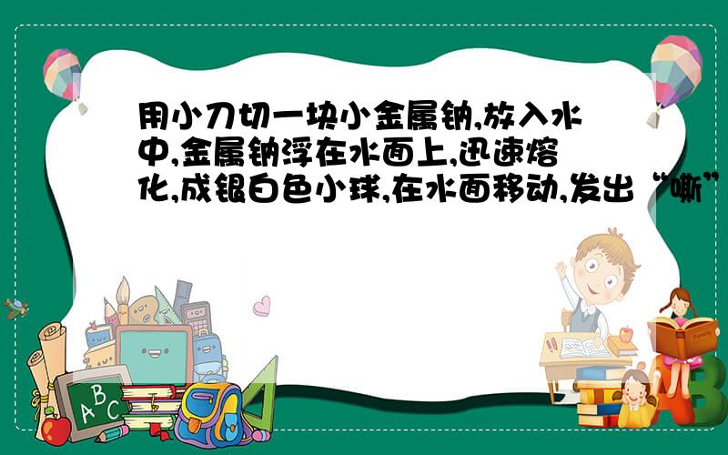 用小刀切一块小金属钠,放入水中,金属钠浮在水面上,迅速熔化,成银白色小球,在水面移动,发出“嘶”...